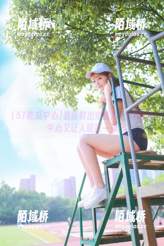 最新鲜出炉的瓜！51吃瓜中心又让人眼前一亮